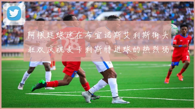 阿根廷球迷在布宜诺斯艾利斯街头狂欢庆祝麦卡利斯特进球的热烈场面