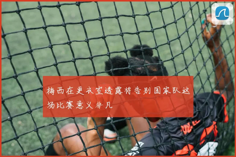 梅西在更衣室透露将告别国家队这场比赛意义非凡